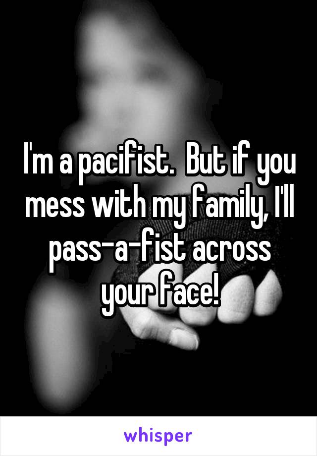 I'm a pacifist.  But if you mess with my family, I'll pass-a-fist across your face!