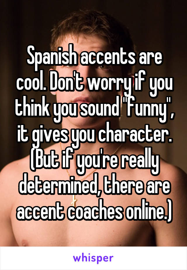 Spanish accents are cool. Don't worry if you think you sound "funny", it gives you character. (But if you're really determined, there are accent coaches online.)