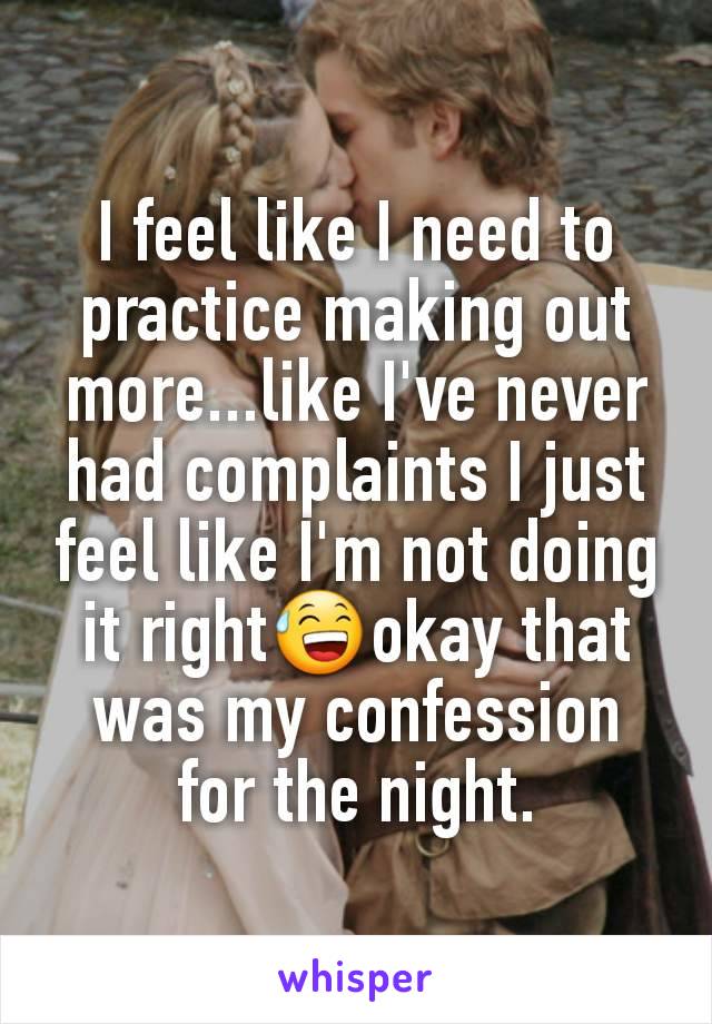I feel like I need to practice making out more...like I've never had complaints I just feel like I'm not doing it right😅okay that was my confession for the night.