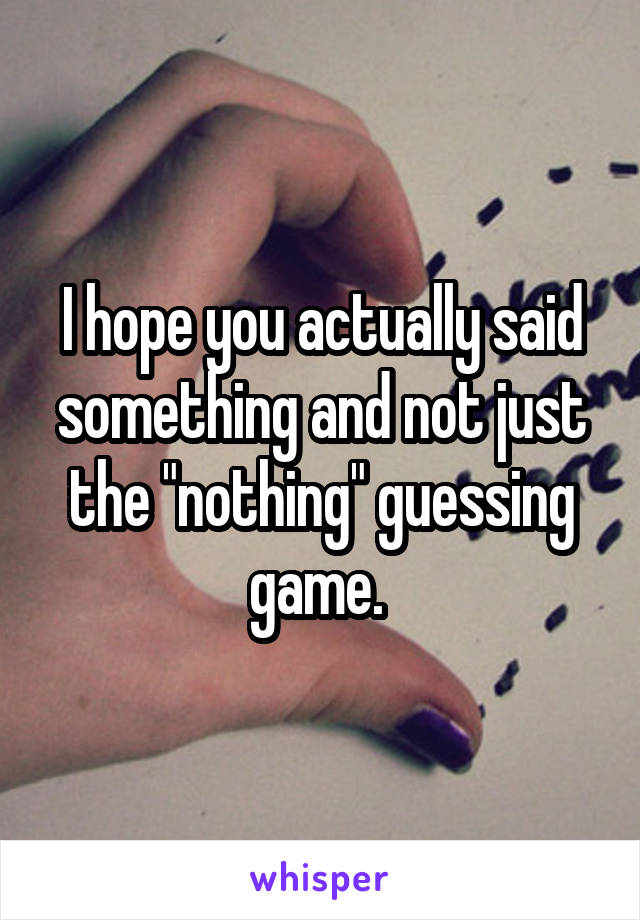 I hope you actually said something and not just the "nothing" guessing game. 