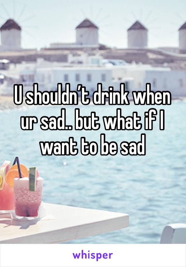 U shouldn’t drink when ur sad.. but what if I want to be sad 