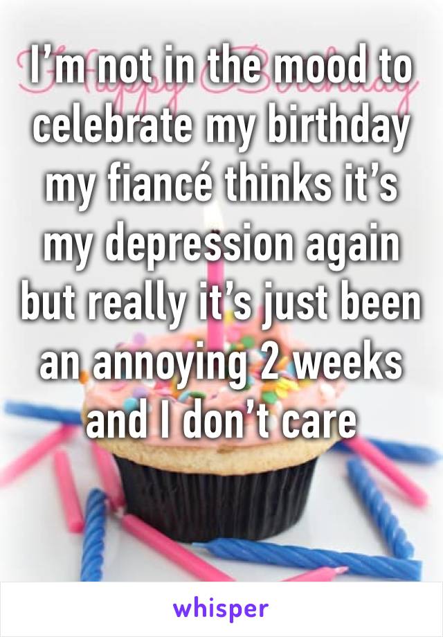 I’m not in the mood to celebrate my birthday my fiancé thinks it’s my depression again but really it’s just been an annoying 2 weeks and I don’t care 
