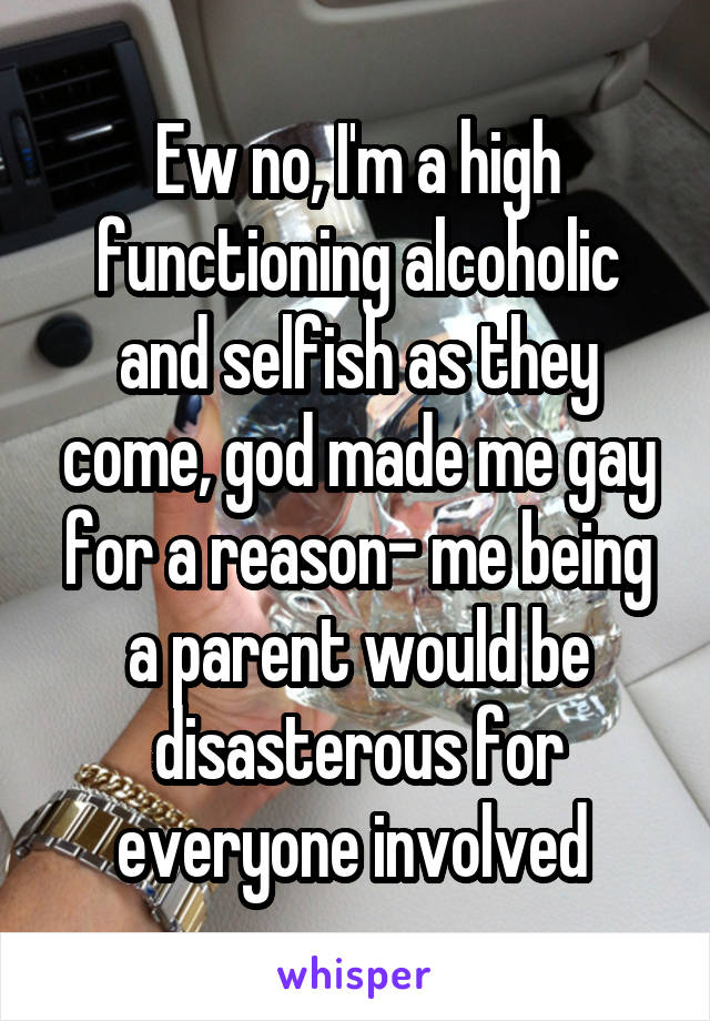 Ew no, I'm a high functioning alcoholic and selfish as they come, god made me gay for a reason- me being a parent would be disasterous for everyone involved 