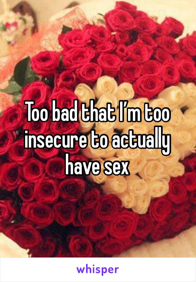 Too bad that I’m too insecure to actually have sex