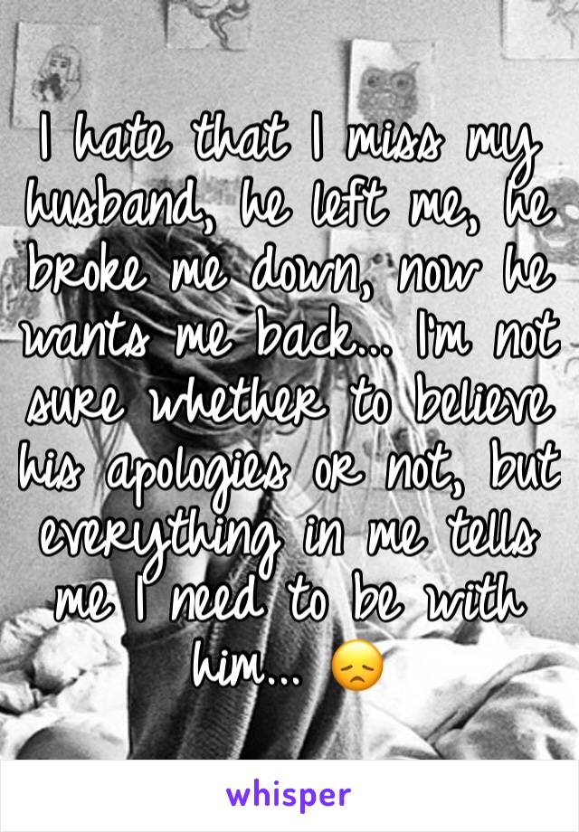 I hate that I miss my husband, he left me, he broke me down, now he wants me back... I’m not sure whether to believe his apologies or not, but everything in me tells me I need to be with him... 😞