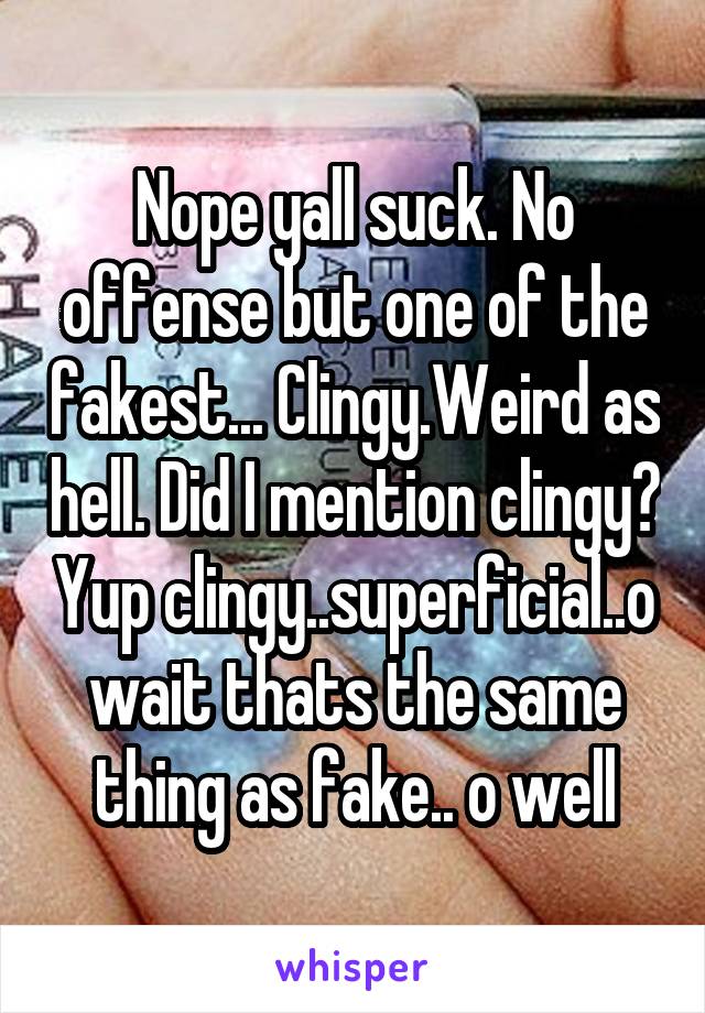 Nope yall suck. No offense but one of the fakest... Clingy.Weird as hell. Did I mention clingy? Yup clingy..superficial..o wait thats the same thing as fake.. o well