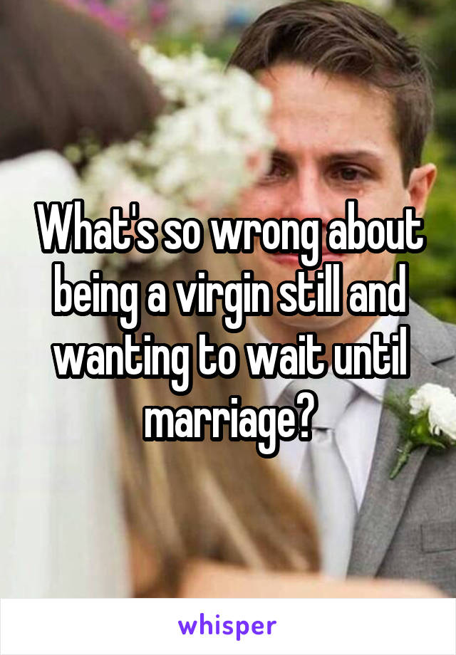 What's so wrong about being a virgin still and wanting to wait until marriage?