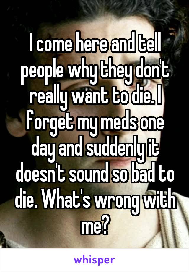 I come here and tell people why they don't really want to die. I forget my meds one day and suddenly it doesn't sound so bad to die. What's wrong with me?
