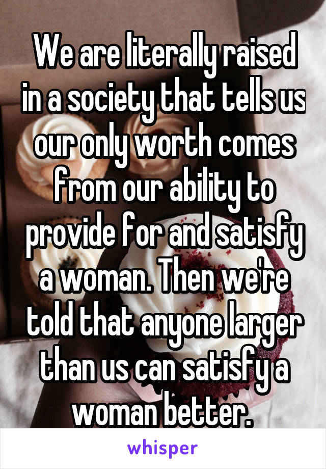 We are literally raised in a society that tells us our only worth comes from our ability to provide for and satisfy a woman. Then we're told that anyone larger than us can satisfy a woman better. 