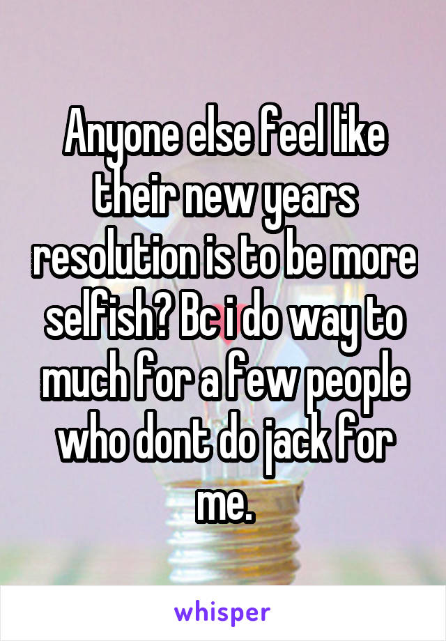 Anyone else feel like their new years resolution is to be more selfish? Bc i do way to much for a few people who dont do jack for me.