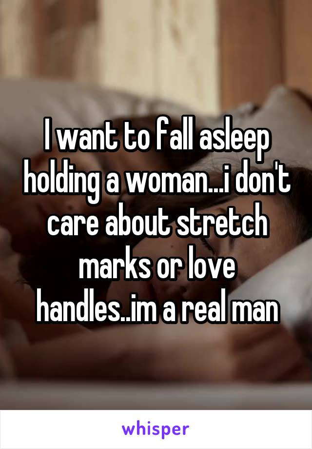 I want to fall asleep holding a woman...i don't care about stretch marks or love handles..im a real man