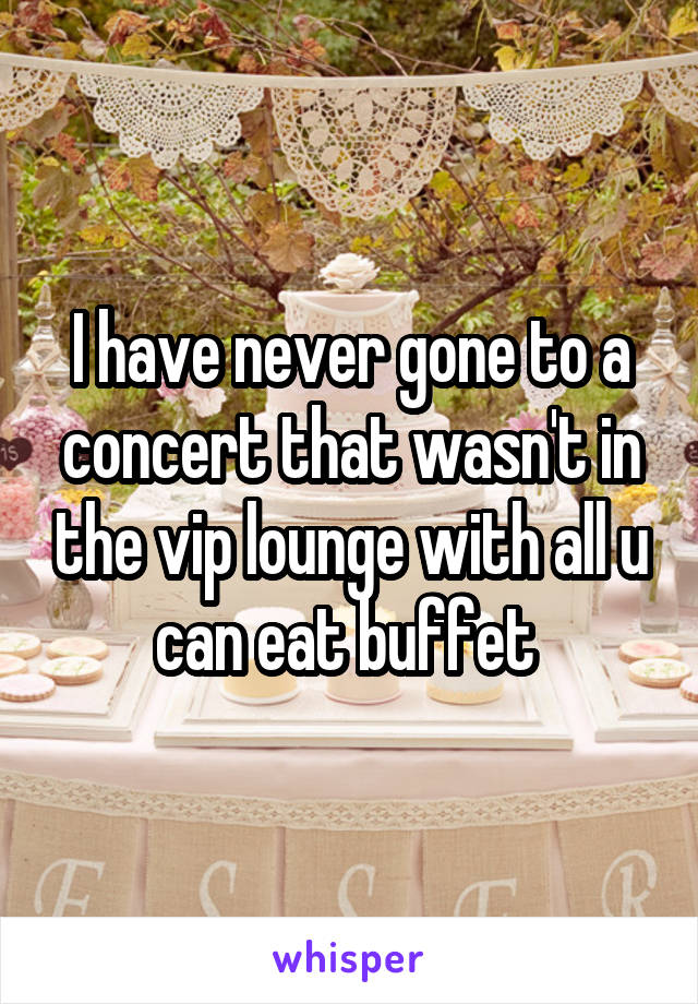 I have never gone to a concert that wasn't in the vip lounge with all u can eat buffet 