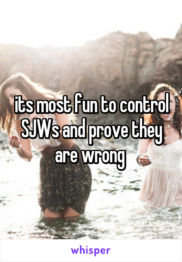its most fun to control SJWs and prove they are wrong 