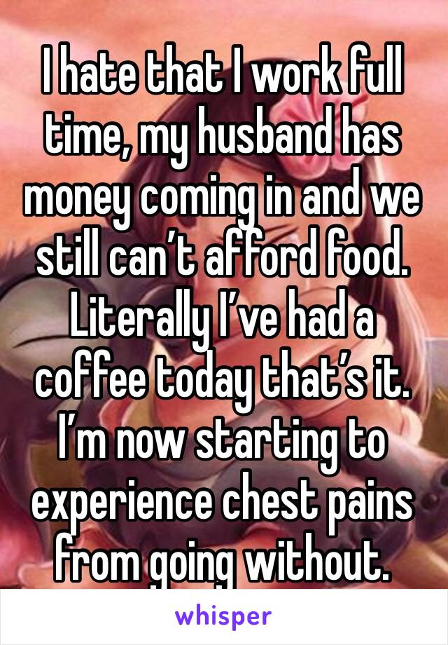 I hate that I work full time, my husband has money coming in and we still can’t afford food. Literally I’ve had a coffee today that’s it. I’m now starting to experience chest pains from going without.