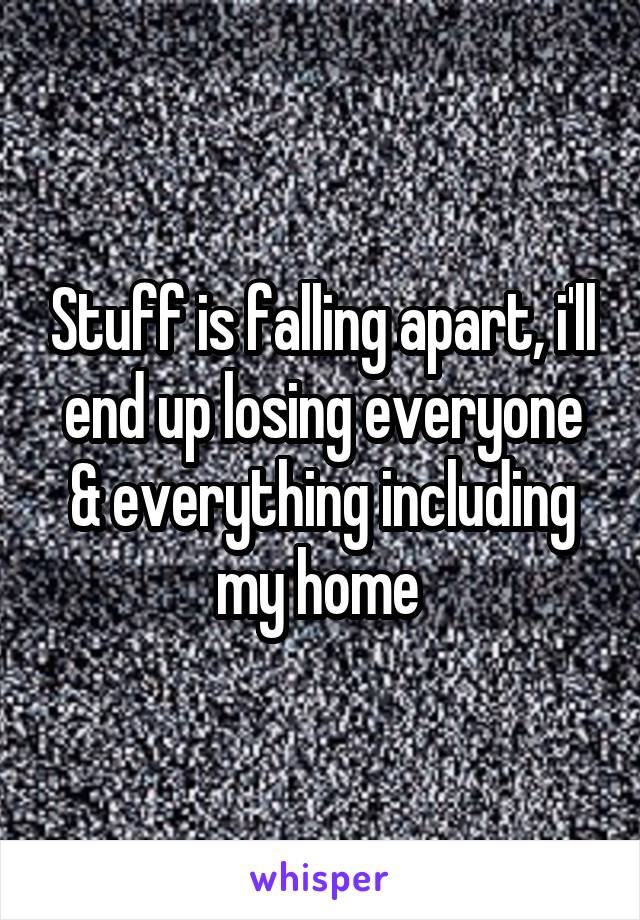 Stuff is falling apart, i'll end up losing everyone & everything including my home 