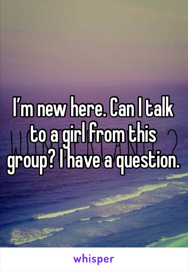 I’m new here. Can I talk to a girl from this group? I have a question. 