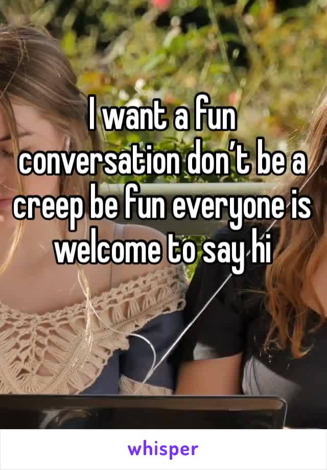 I want a fun conversation don’t be a creep be fun everyone is welcome to say hi