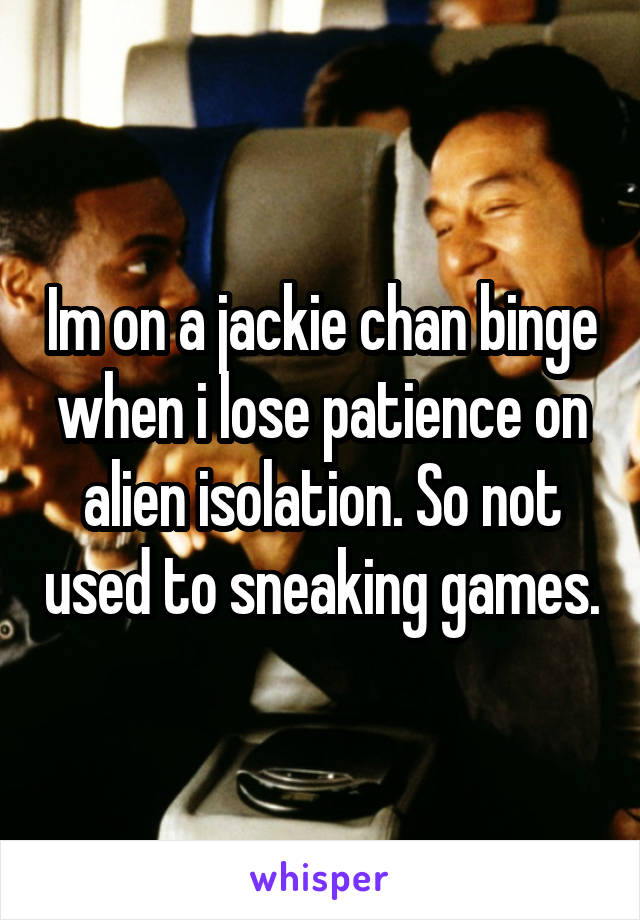 Im on a jackie chan binge when i lose patience on alien isolation. So not used to sneaking games.