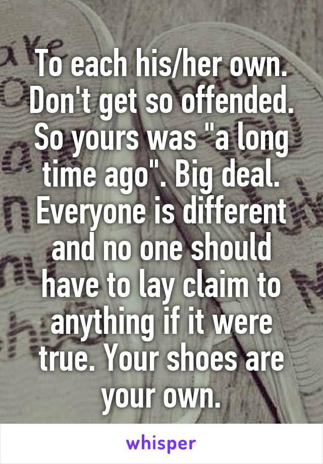 To each his/her own. Don't get so offended. So yours was "a long time ago". Big deal. Everyone is different and no one should have to lay claim to anything if it were true. Your shoes are your own.