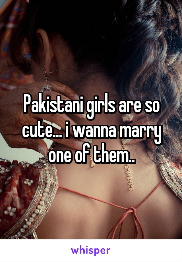 Pakistani girls are so cute... i wanna marry one of them..