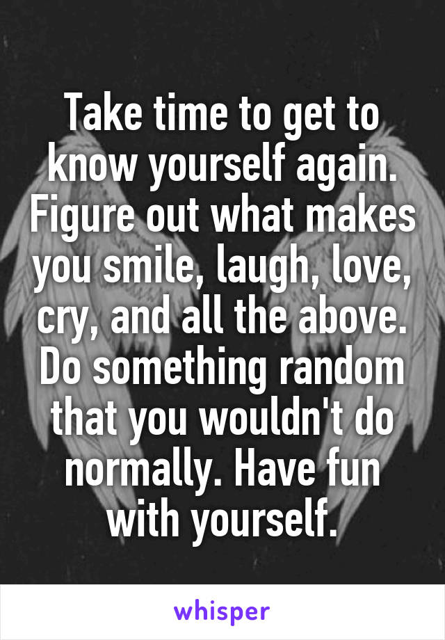 Take time to get to know yourself again. Figure out what makes you smile, laugh, love, cry, and all the above. Do something random that you wouldn't do normally. Have fun with yourself.