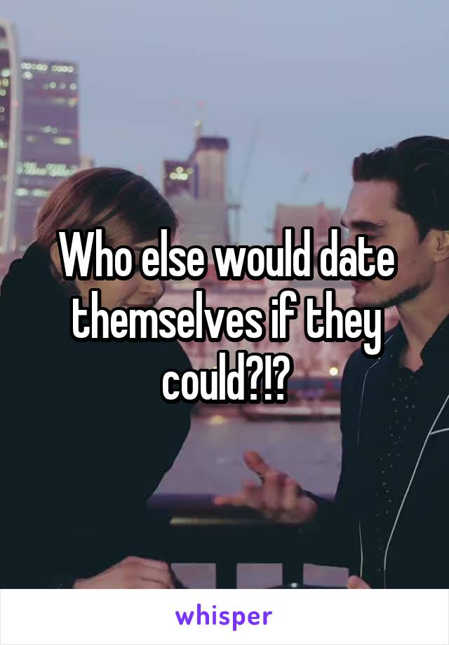 Who else would date themselves if they could?!?