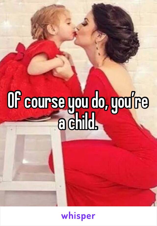Of course you do, you’re a child. 