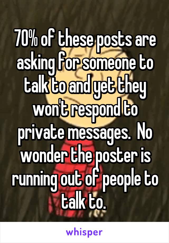 70% of these posts are asking for someone to talk to and yet they won't respond to private messages.  No wonder the poster is running out of people to talk to. 