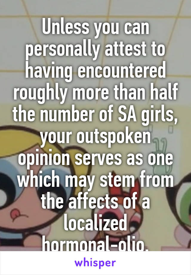 Unless you can personally attest to having encountered roughly more than half the number of SA girls, your outspoken opinion serves as one which may stem from the affects of a localized hormonal-olio.