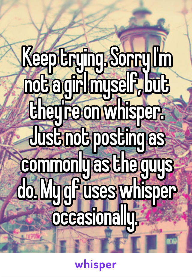Keep trying. Sorry I'm not a girl myself, but they're on whisper. Just not posting as commonly as the guys do. My gf uses whisper occasionally. 
