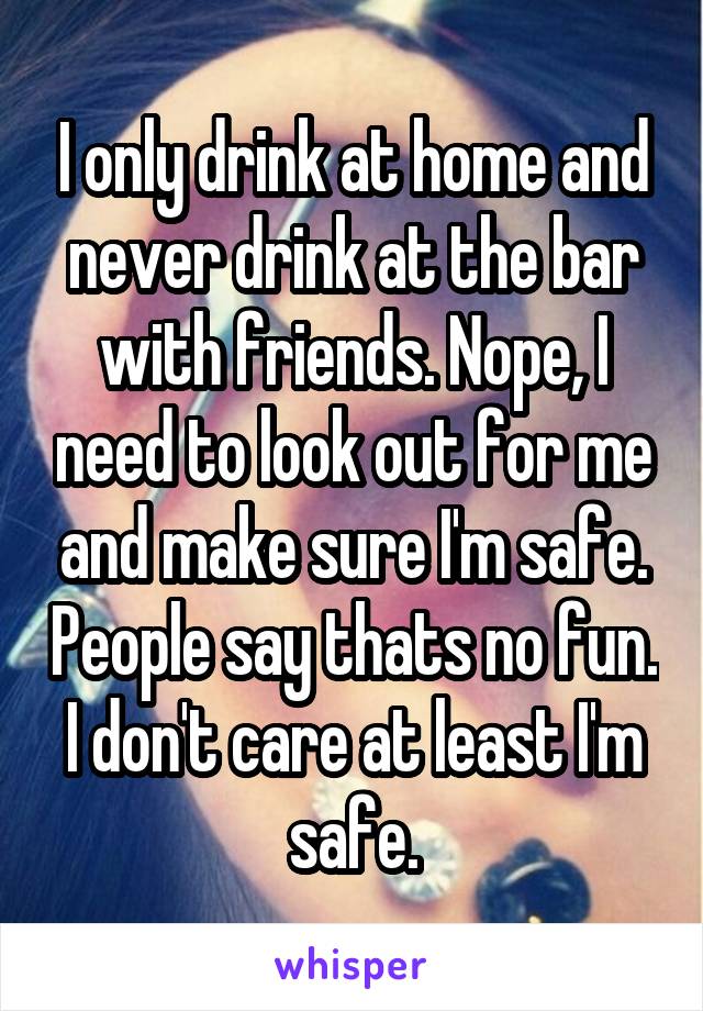 I only drink at home and never drink at the bar with friends. Nope, I need to look out for me and make sure I'm safe. People say thats no fun. I don't care at least I'm safe.