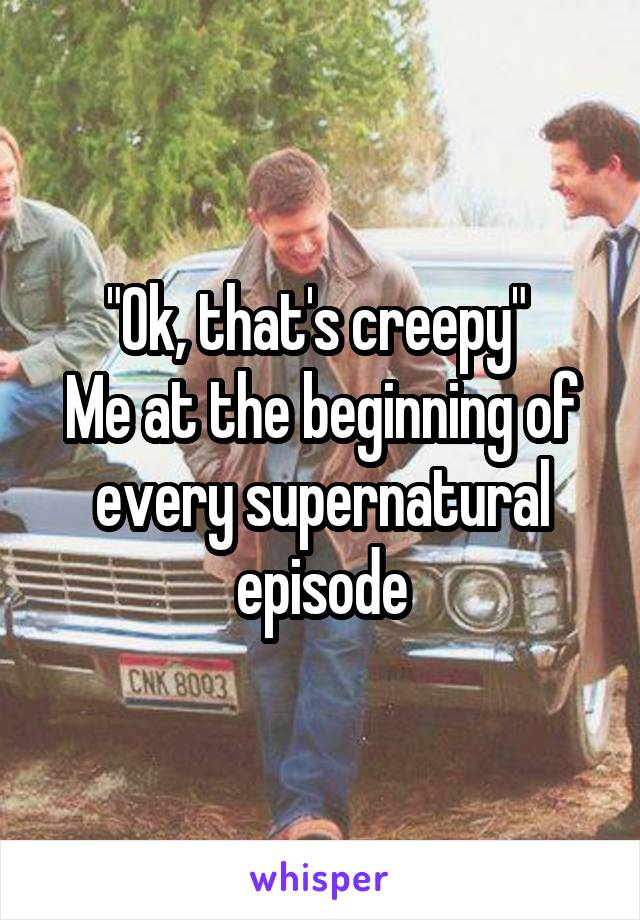 "Ok, that's creepy" 
Me at the beginning of every supernatural episode