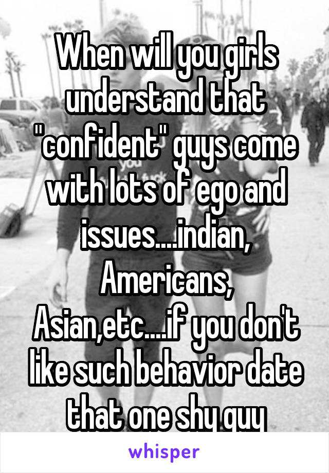 When will you girls understand that "confident" guys come with lots of ego and issues....indian, Americans, Asian,etc....if you don't like such behavior date that one shy guy