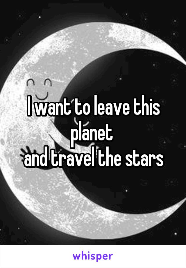 I want to leave this planet 
and travel the stars