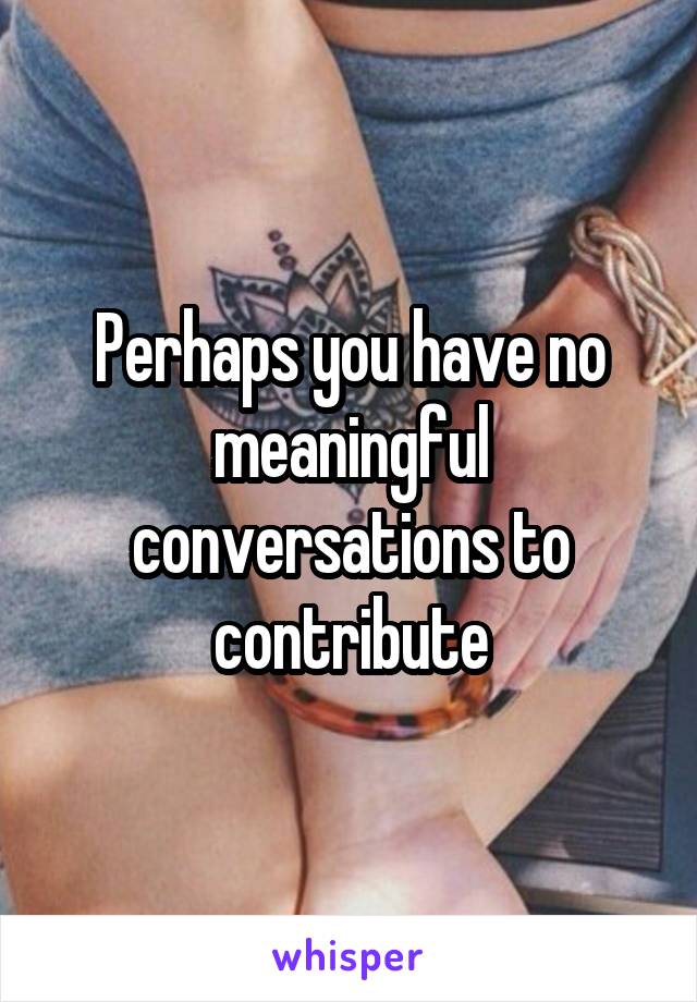 Perhaps you have no meaningful conversations to contribute