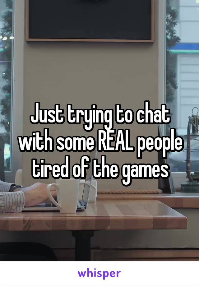Just trying to chat with some REAL people tired of the games