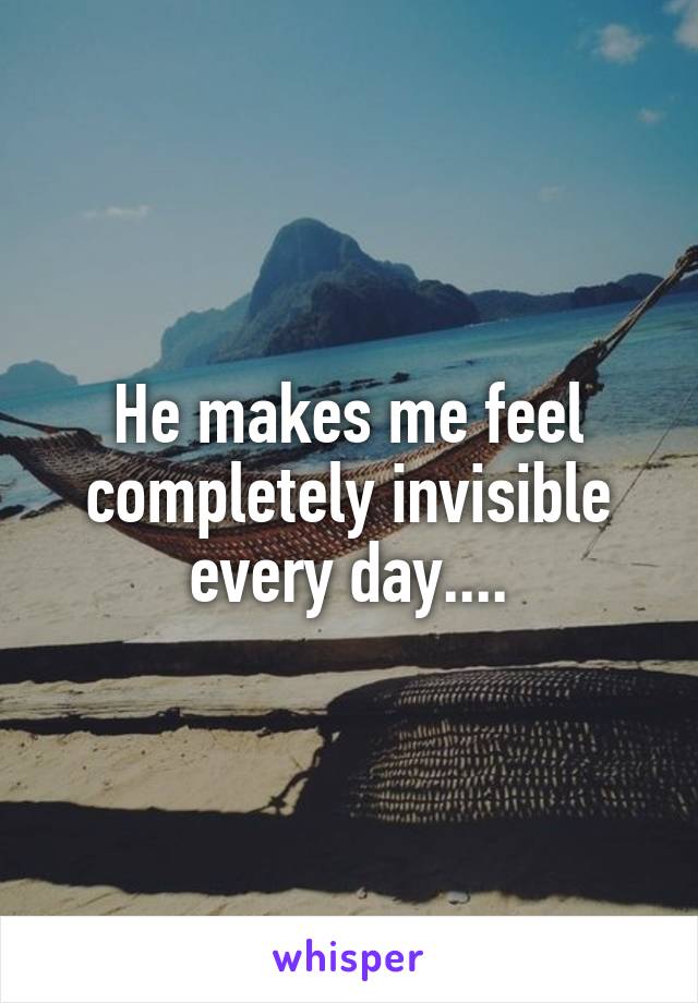 He makes me feel completely invisible every day....