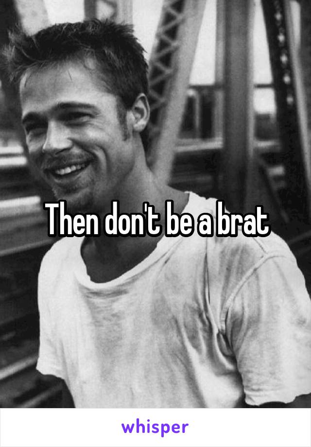 Then don't be a brat
