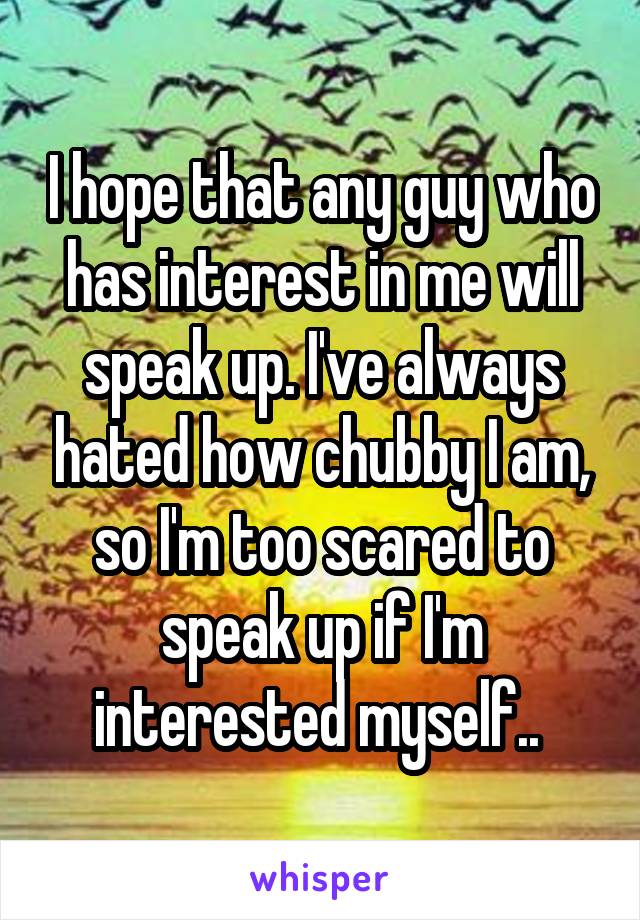 I hope that any guy who has interest in me will speak up. I've always hated how chubby I am, so I'm too scared to speak up if I'm interested myself.. 