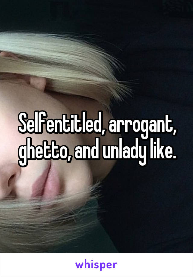 Selfentitled, arrogant, ghetto, and unlady like.