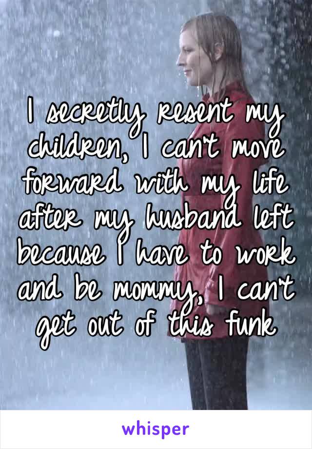 I secretly resent my children, I can’t move forward with my life after my husband left because I have to work and be mommy, I can’t get out of this funk
