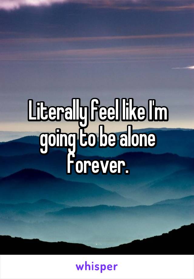 Literally feel like I'm going to be alone forever.