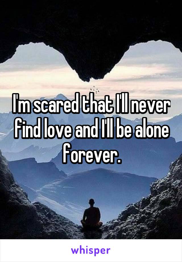 I'm scared that I'll never find love and I'll be alone forever.