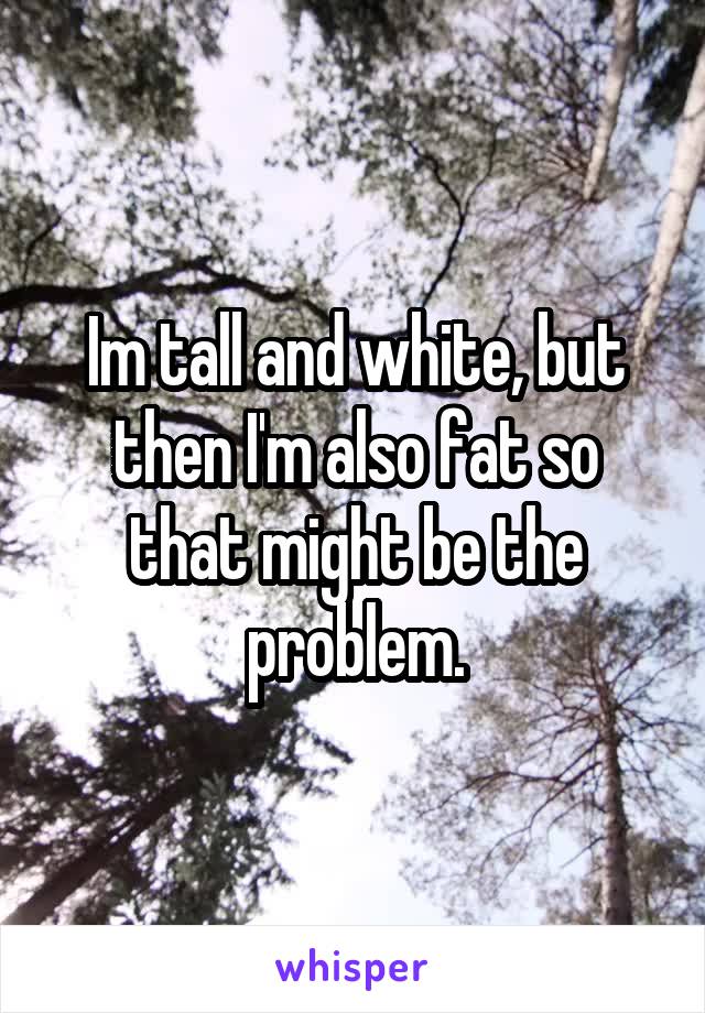 Im tall and white, but then I'm also fat so that might be the problem.