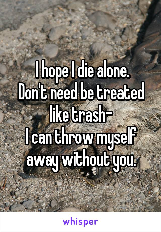  I hope I die alone.
Don't need be treated like trash-
I can throw myself away without you.