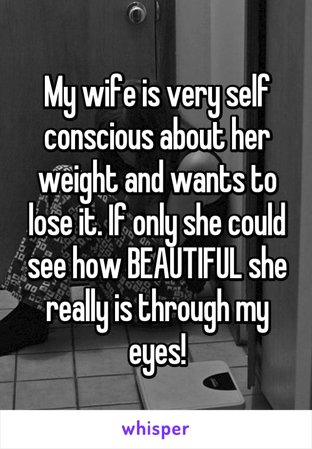 My wife is very self conscious about her weight and wants to lose it. If only she could see how BEAUTIFUL she really is through my eyes!