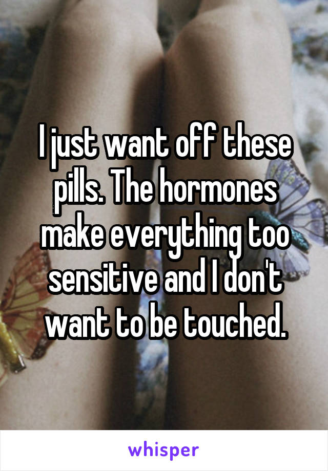 I just want off these pills. The hormones make everything too sensitive and I don't want to be touched.