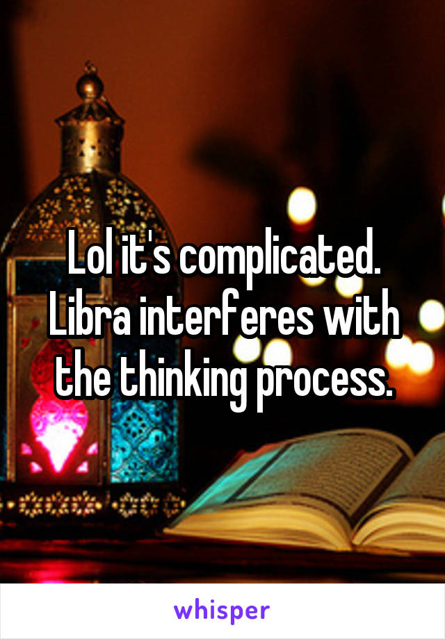 Lol it's complicated. Libra interferes with the thinking process.