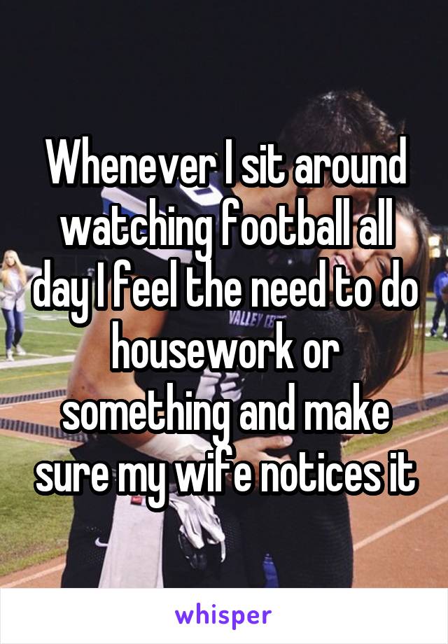Whenever I sit around watching football all day I feel the need to do housework or something and make sure my wife notices it
