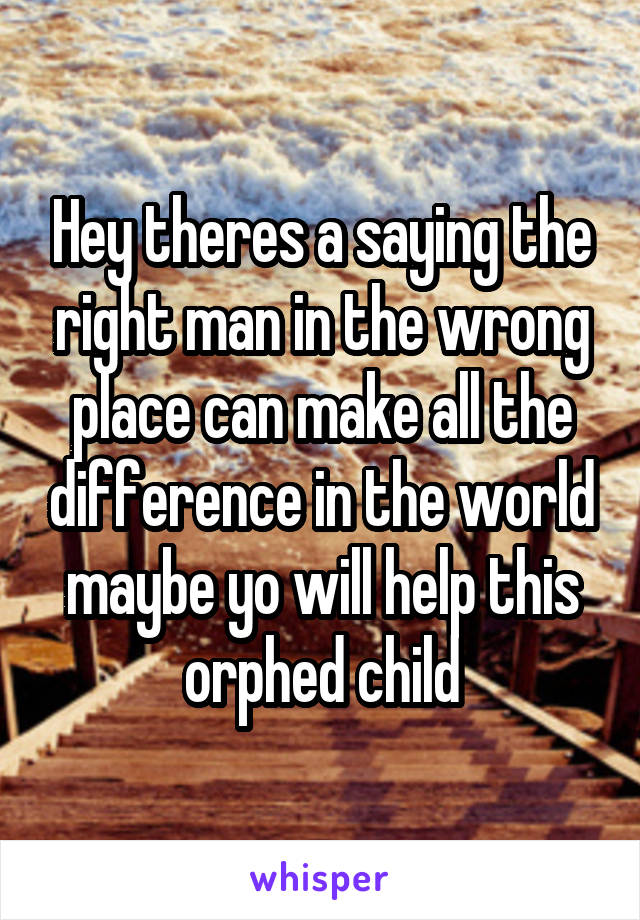 Hey theres a saying the right man in the wrong place can make all the difference in the world maybe yo will help this orphed child